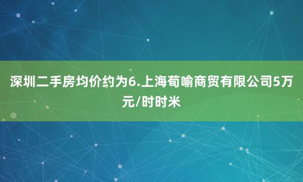 深圳二手房均价约为6.上海荀喻商贸有限公司5万元/时时米
