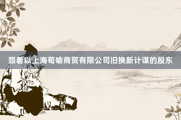 跟着以上海荀喻商贸有限公司旧换新计谋的股东