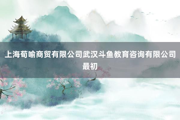 上海荀喻商贸有限公司武汉斗鱼教育咨询有限公司最初
